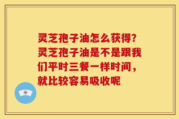 灵芝孢子油怎么获得？灵芝孢子油是不是跟我们平时三餐一样时间，就比较容易吸收呢