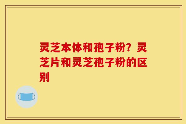 灵芝本体和孢子粉?灵芝片和灵芝孢子粉的区别 灵芝本体和孢子粉?灵芝片和灵芝孢子粉的区别