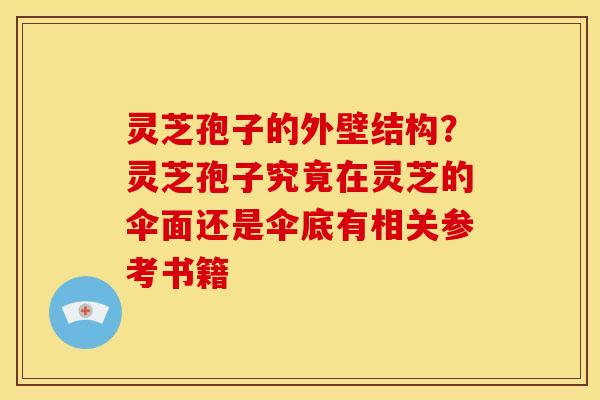 灵芝孢子的外壁结构?灵芝孢子究竟在灵芝的伞面还是伞底有相关参考书籍 灵芝孢子的外壁结构?灵芝孢子究竟在灵芝的伞面还是伞底有相关参考书籍