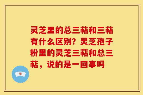 灵芝里的总三萜和三萜有什么区别?灵芝孢子粉里的灵芝三萜和总三萜,说的是一回事吗 灵芝里的总三萜和三萜有什么区别?灵芝孢子粉里的灵芝三萜和总三萜,说的是一回事吗