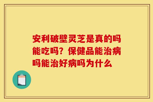 安利破壁灵芝是真的吗能吃吗?保健品能吗能好吗为什么 安利破壁灵芝是真的吗能吃吗?保健品能吗能好吗为什么