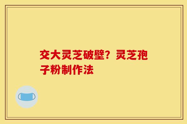 交大灵芝破壁?灵芝孢子粉制作法 交大灵芝破壁?灵芝孢子粉制作法