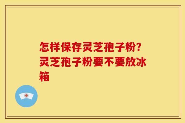 怎样保存灵芝孢子粉?灵芝孢子粉要不要放冰箱 怎样保存灵芝孢子粉?灵芝孢子粉要不要放冰箱