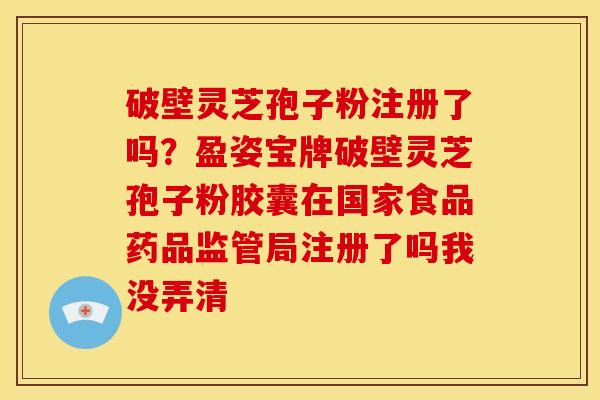 破壁灵芝孢子粉注册了吗？盈姿宝牌破壁灵芝孢子粉胶囊在国家食品药品监管局注册了吗我没弄清