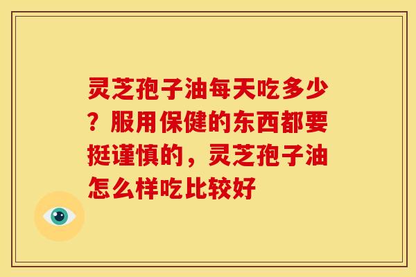 灵芝孢子油每天吃多少?服用保健的东西都要挺谨慎的,灵芝孢子油怎么样吃比较好 灵芝孢子油每天吃多少?服用保健的东西都要挺谨慎的,灵芝孢子油怎么样吃比较好