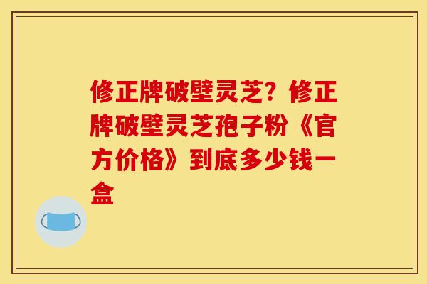 修正牌破壁灵芝?修正牌破壁灵芝孢子粉《官方价格》到底多少钱一盒 修正牌破壁灵芝?修正牌破壁灵芝孢子粉《官方价格》到底多少钱一盒
