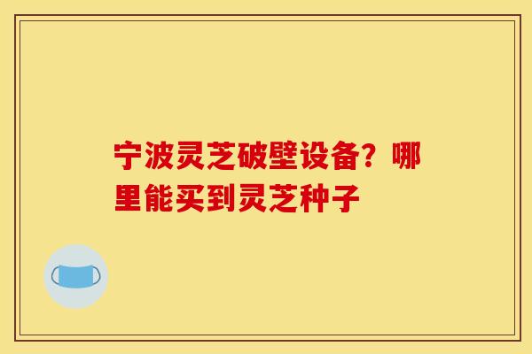 宁波灵芝破壁设备?哪里能买到灵芝种子 宁波灵芝破壁设备?哪里能买到灵芝种子