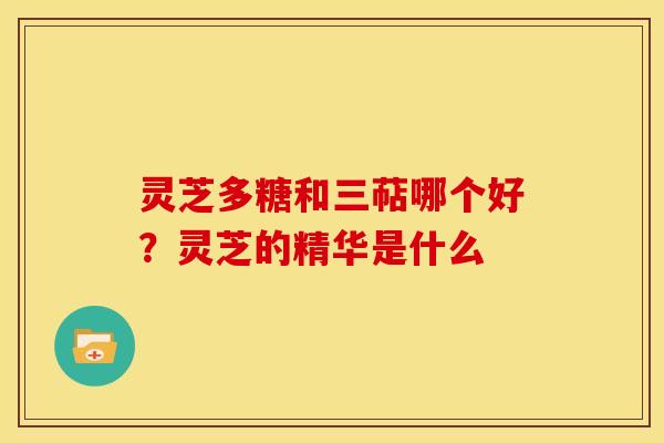 灵芝多糖和三萜哪个好?灵芝的精华是什么 灵芝多糖和三萜哪个好?灵芝的精华是什么