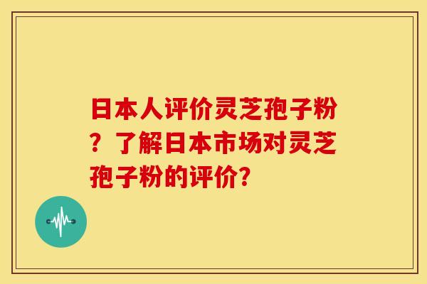 日本人评价灵芝孢子粉?了解日本市场对灵芝孢子粉的评价? 日本人评价灵芝孢子粉?了解日本市场对灵芝孢子粉的评价?