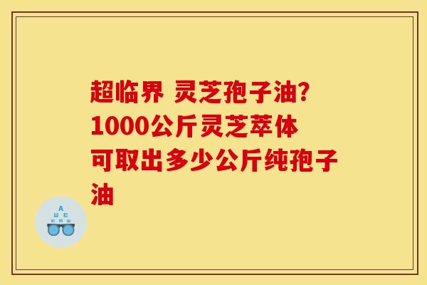 超临界 灵芝孢子油?1000公斤灵芝萃体可取出多少公斤纯孢子油 超临界 灵芝孢子油?1000公斤灵芝萃体可取出多少公斤纯孢子油