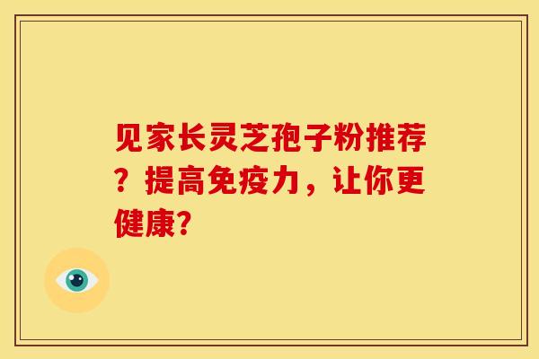 见家长灵芝孢子粉推荐？提高免疫力，让你更健康？