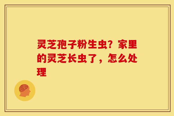 灵芝孢子粉生虫?家里的灵芝长虫了,怎么处理 灵芝孢子粉生虫?家里的灵芝长虫了,怎么处理
