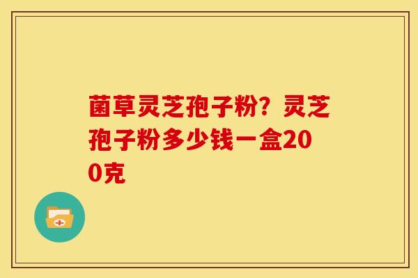 菌草灵芝孢子粉?灵芝孢子粉多少钱一盒200克 菌草灵芝孢子粉?灵芝孢子粉多少钱一盒200克