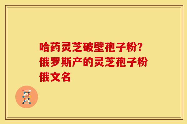 哈药灵芝破壁孢子粉?俄罗斯产的灵芝孢子粉俄文名 哈药灵芝破壁孢子粉?俄罗斯产的灵芝孢子粉俄文名