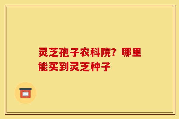 灵芝孢子农科院?哪里能买到灵芝种子 灵芝孢子农科院?哪里能买到灵芝种子