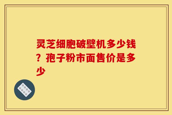 灵芝细胞破壁机多少钱?孢子粉市面售价是多少 灵芝细胞破壁机多少钱?孢子粉市面售价是多少
