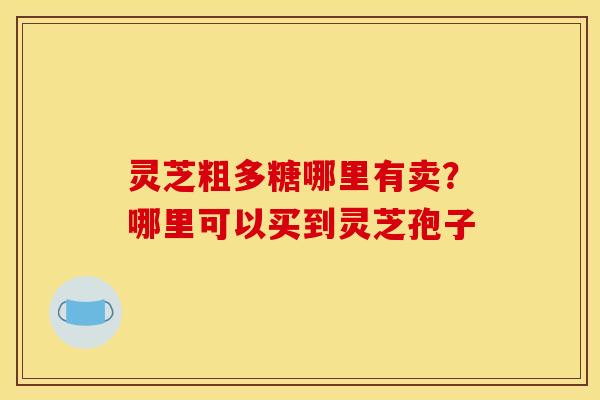 灵芝粗多糖哪里有卖?哪里可以买到灵芝孢子 灵芝粗多糖哪里有卖?哪里可以买到灵芝孢子