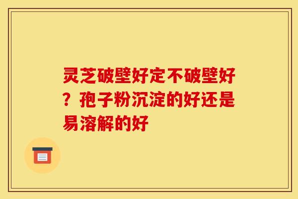 灵芝破壁好定不破壁好?孢子粉沉淀的好还是易溶解的好 灵芝破壁好定不破壁好?孢子粉沉淀的好还是易溶解的好
