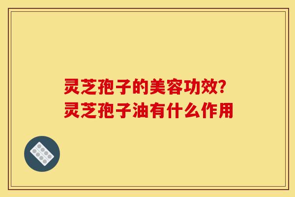 灵芝孢子的美容功效？灵芝孢子油有什么作用