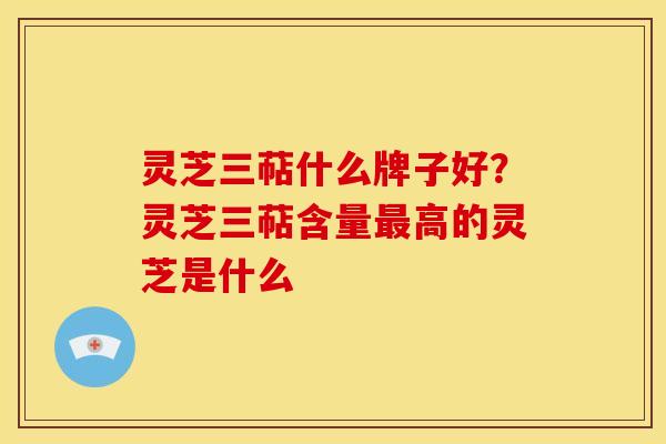 灵芝三萜什么牌子好?灵芝三萜含量高的灵芝是什么 灵芝三萜什么牌子好?灵芝三萜含量高的灵芝是什么