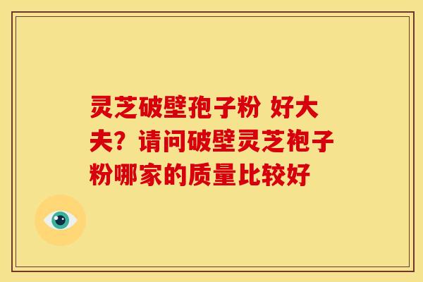 灵芝破壁孢子粉 好大夫?请问破壁灵芝袍子粉哪家的质量比较好 灵芝破壁孢子粉 好大夫?请问破壁灵芝袍子粉哪家的质量比较好