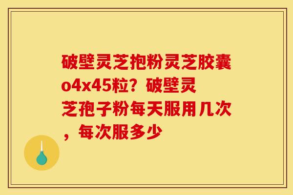 破壁灵芝抱粉灵芝胶囊o4x45粒？破壁灵芝孢子粉每天服用几次，每次服多少