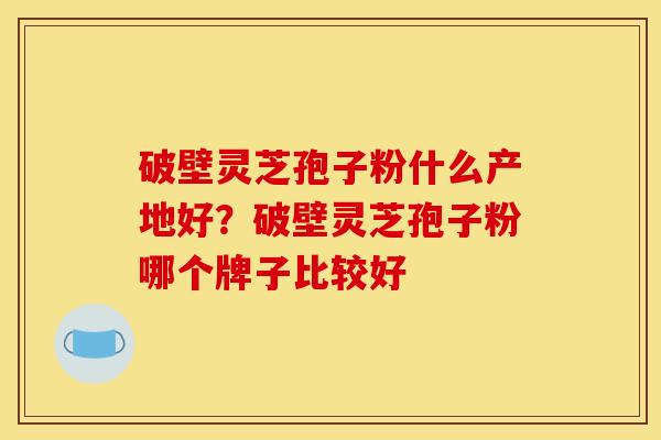 破壁灵芝孢子粉什么产地好？破壁灵芝孢子粉哪个牌子比较好