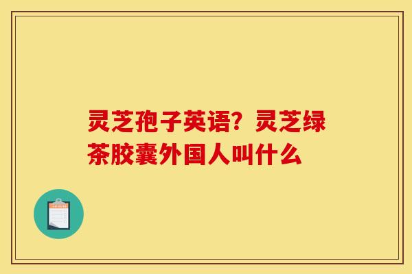 灵芝孢子英语?灵芝绿茶胶囊外国人叫什么 灵芝孢子英语?灵芝绿茶胶囊外国人叫什么