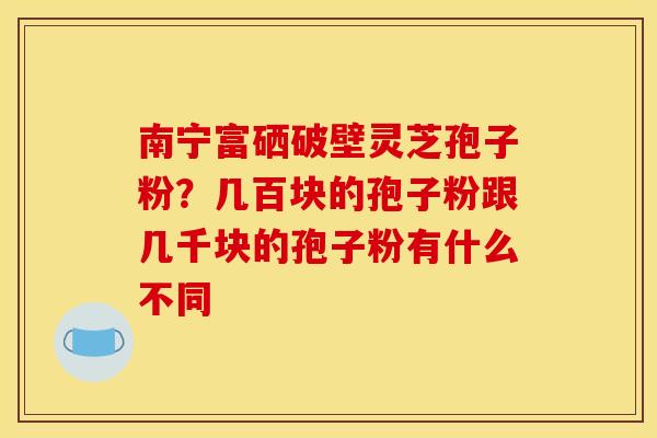 南宁富硒破壁灵芝孢子粉?几百块的孢子粉跟几千块的孢子粉有什么不同 南宁富硒破壁灵芝孢子粉?几百块的孢子粉跟几千块的孢子粉有什么不同