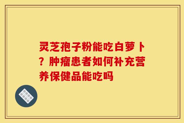 灵芝孢子粉能吃白萝卜?患者如何补充营养保健品能吃吗 灵芝孢子粉能吃白萝卜?患者如何补充营养保健品能吃吗