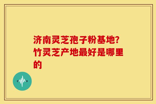 济南灵芝孢子粉基地?竹灵芝产地好是哪里的 济南灵芝孢子粉基地?竹灵芝产地好是哪里的