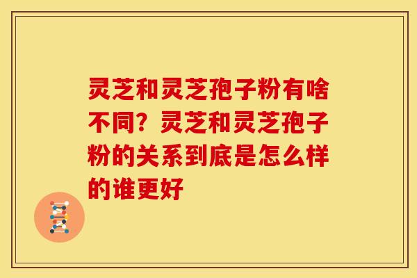 灵芝和灵芝孢子粉有啥不同?灵芝和灵芝孢子粉的关系到底是怎么样的谁更好 灵芝和灵芝孢子粉有啥不同?灵芝和灵芝孢子粉的关系到底是怎么样的谁更好