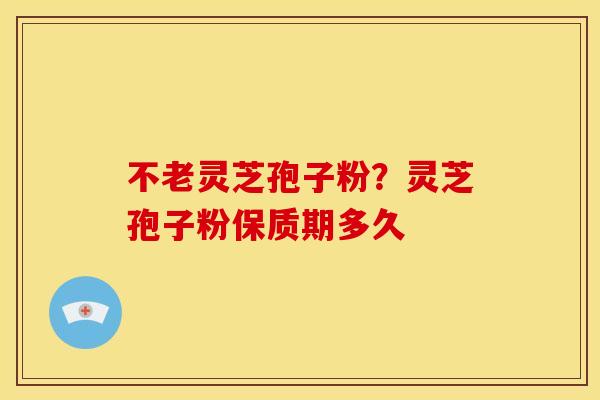 不老灵芝孢子粉?灵芝孢子粉保质期多久 不老灵芝孢子粉?灵芝孢子粉保质期多久