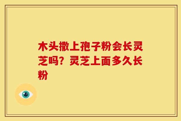 木头撒上孢子粉会长灵芝吗?灵芝上面多久长粉 木头撒上孢子粉会长灵芝吗?灵芝上面多久长粉