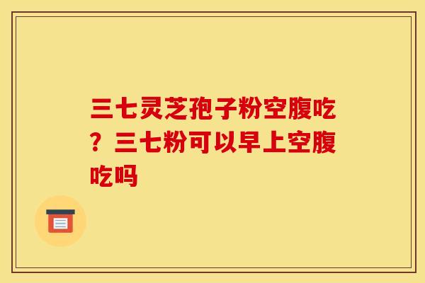 三七灵芝孢子粉空腹吃?三七粉可以早上空腹吃吗 三七灵芝孢子粉空腹吃?三七粉可以早上空腹吃吗