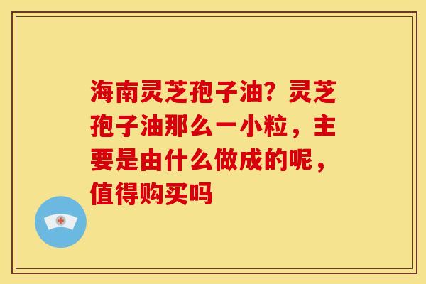 海南灵芝孢子油?灵芝孢子油那么一小粒,主要是由什么做成的呢,值得购买吗 海南灵芝孢子油?灵芝孢子油那么一小粒,主要是由什么做成的呢,值得购买吗