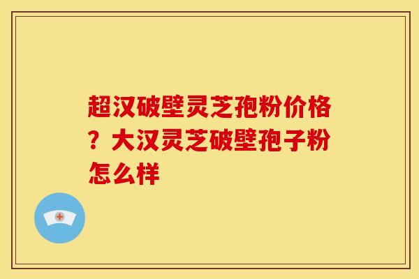 超汉破壁灵芝孢粉价格？大汉灵芝破壁孢子粉怎么样