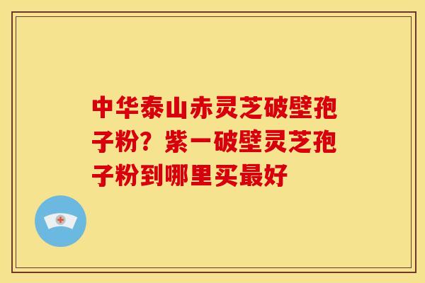 中华泰山赤灵芝破壁孢子粉？紫一破壁灵芝孢子粉到哪里买好