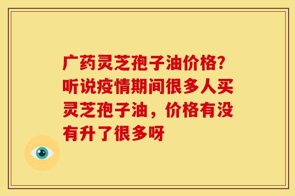 广药灵芝孢子油价格?听说疫情期间很多人买灵芝孢子油,价格有没有升了很多呀 广药灵芝孢子油价格?听说疫情期间很多人买灵芝孢子油,价格有没有升了很多呀
