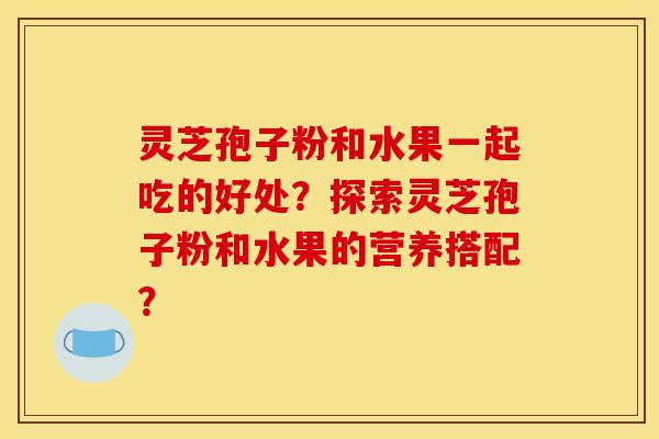 灵芝孢子粉和水果一起吃的好处?探索灵芝孢子粉和水果的营养搭配? 灵芝孢子粉和水果一起吃的好处?探索灵芝孢子粉和水果的营养搭配?