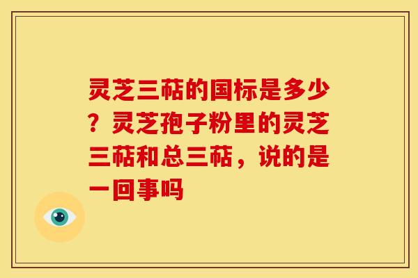 灵芝三萜的国标是多少?灵芝孢子粉里的灵芝三萜和总三萜,说的是一回事吗 灵芝三萜的国标是多少?灵芝孢子粉里的灵芝三萜和总三萜,说的是一回事吗