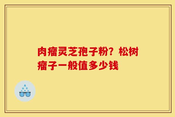 肉瘤灵芝孢子粉?松树瘤子一般值多少钱 肉瘤灵芝孢子粉?松树瘤子一般值多少钱