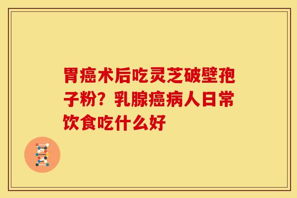 胃术后吃灵芝破壁孢子粉?乳腺人日常饮食吃什么好 胃术后吃灵芝破壁孢子粉?乳腺人日常饮食吃什么好