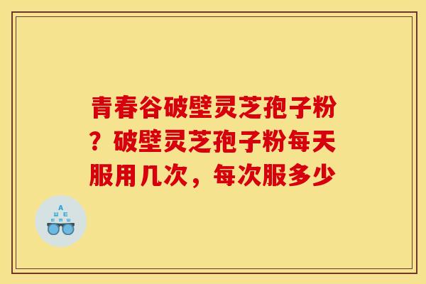 青春谷破壁灵芝孢子粉?破壁灵芝孢子粉每天服用几次,每次服多少 青春谷破壁灵芝孢子粉?破壁灵芝孢子粉每天服用几次,每次服多少