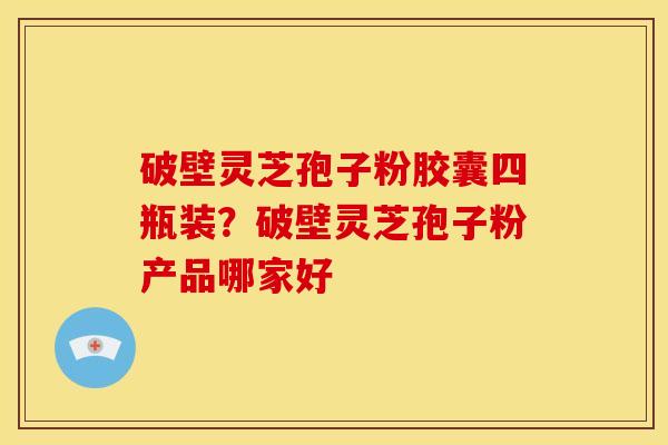 破壁灵芝孢子粉胶囊四瓶装?破壁灵芝孢子粉产品哪家好 破壁灵芝孢子粉胶囊四瓶装?破壁灵芝孢子粉产品哪家好