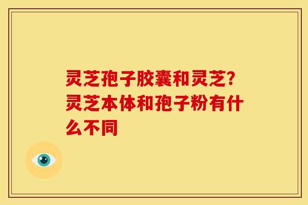 灵芝孢子胶囊和灵芝?灵芝本体和孢子粉有什么不同 灵芝孢子胶囊和灵芝?灵芝本体和孢子粉有什么不同