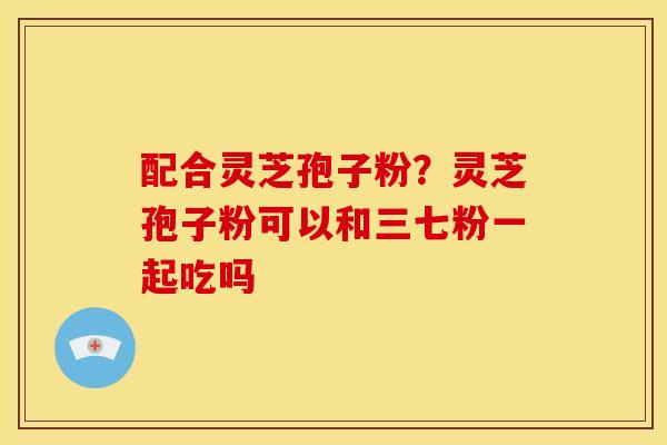 配合灵芝孢子粉?灵芝孢子粉可以和三七粉一起吃吗 配合灵芝孢子粉?灵芝孢子粉可以和三七粉一起吃吗