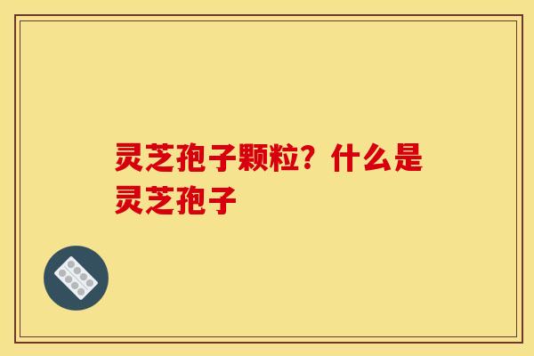 灵芝孢子颗粒?什么是灵芝孢子 灵芝孢子颗粒?什么是灵芝孢子