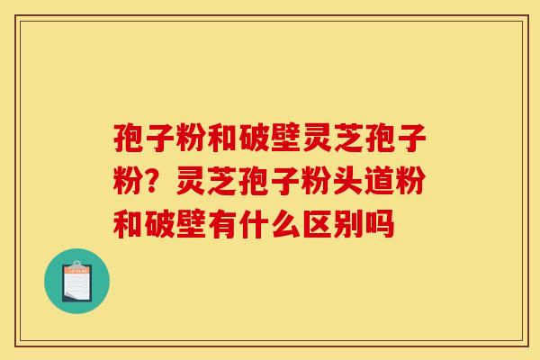 孢子粉和破壁灵芝孢子粉?灵芝孢子粉头道粉和破壁有什么区别吗 孢子粉和破壁灵芝孢子粉?灵芝孢子粉头道粉和破壁有什么区别吗