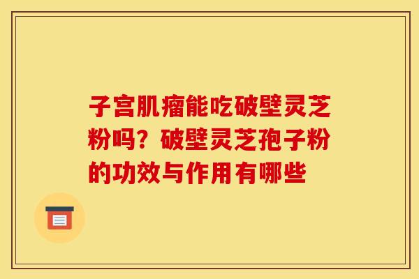 子宫能吃破壁灵芝粉吗?破壁灵芝孢子粉的功效与作用有哪些 子宫能吃破壁灵芝粉吗?破壁灵芝孢子粉的功效与作用有哪些